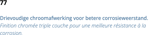 77 Drievoudige chroomafwerking voor betere corrosieweerstand  Finition chrom e triple couche pour une meilleure r sis   